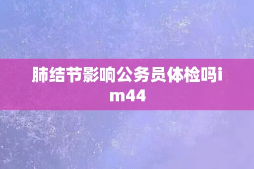肺结节影响公务员体检吗im44
