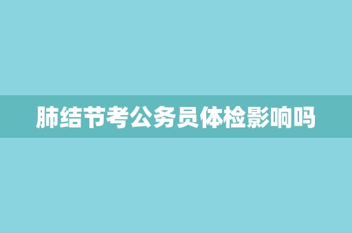 肺结节考公务员体检影响吗 肺结节考公务员体检影响吗