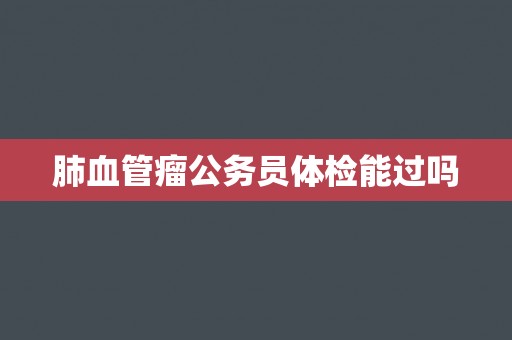 肺血管瘤公务员体检能过吗