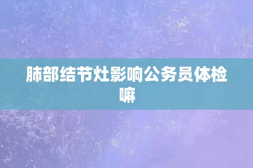 肺部结节灶影响公务员体检嘛