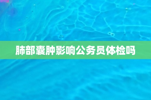 肺部囊肿影响公务员体检吗