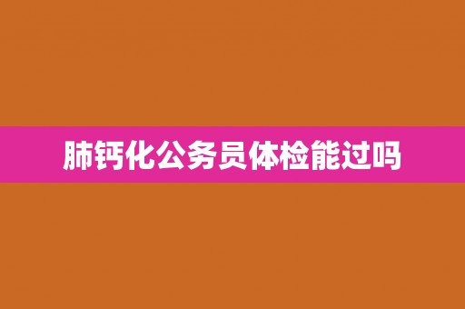 肺钙化公务员体检能过吗