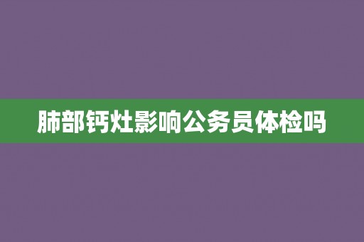 肺部钙灶影响公务员体检吗 肺部钙灶影响公务员体检吗