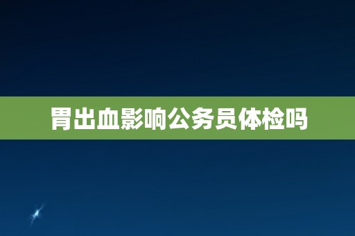 胃出血影响公务员体检吗