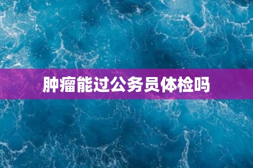 肿瘤能过公务员体检吗