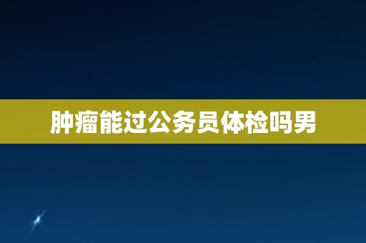 肿瘤能过公务员体检吗男