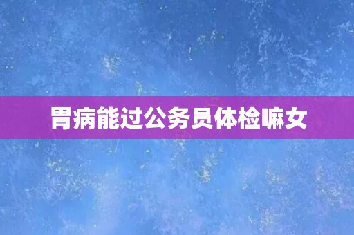 胃病能过公务员体检嘛女