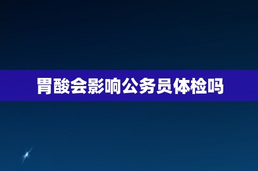 胃酸会影响公务员体检吗 胃酸会影响公务员体检吗