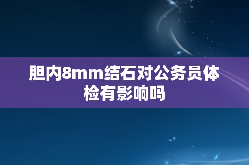 胆内8mm结石对公务员体检有影响吗 胆内8mm结石对公务员体检有影响吗