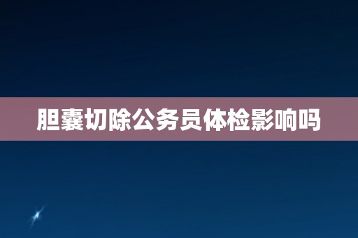 胆囊切除公务员体检影响吗