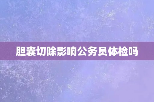 胆囊切除影响公务员体检吗
