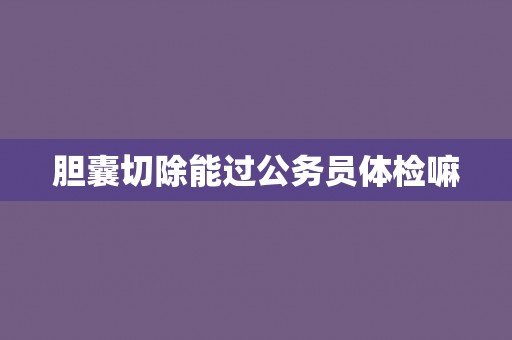 胆囊切除能过公务员体检嘛