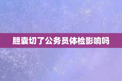 胆囊切了公务员体检影响吗