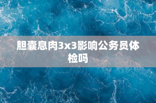 胆囊息肉3x3影响公务员体检吗