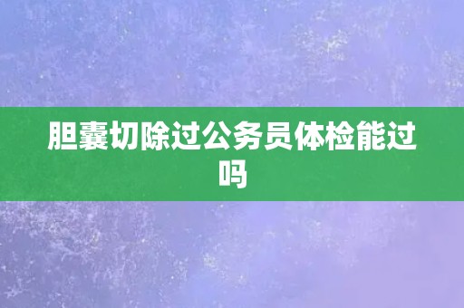 胆囊切除过公务员体检能过吗 胆囊切除过公务员体检能过吗