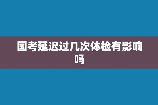 国考延迟过几次体检有影响吗