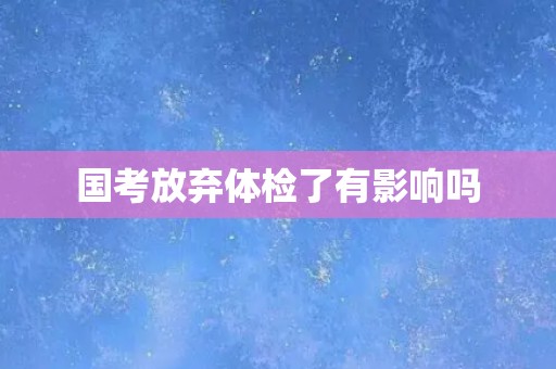 国考放弃体检了有影响吗
