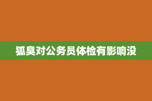 狐臭对公务员体检有影响没 狐臭对公务员体检有影响没