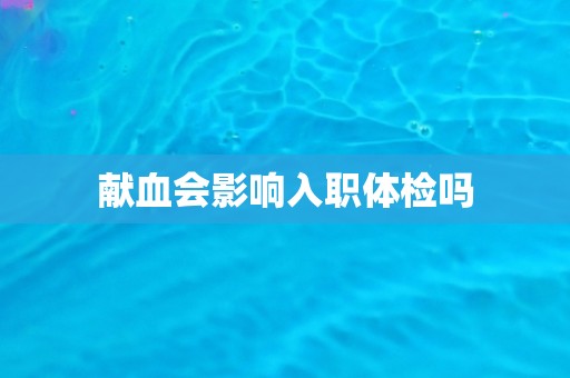 献血会影响入职体检吗 献血会影响入职体检吗