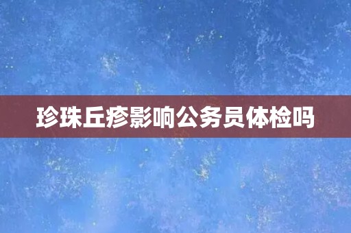 珍珠丘疹影响公务员体检吗 珍珠丘疹影响公务员体检吗