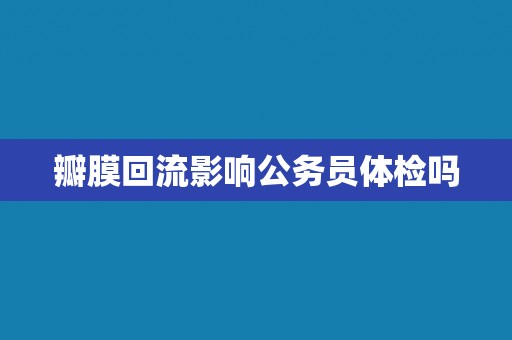 瓣膜回流影响公务员体检吗 瓣膜回流影响公务员体检吗