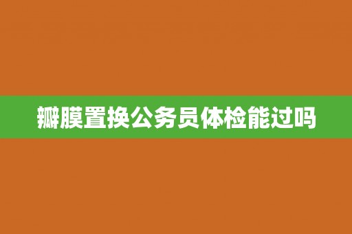 瓣膜置换公务员体检能过吗