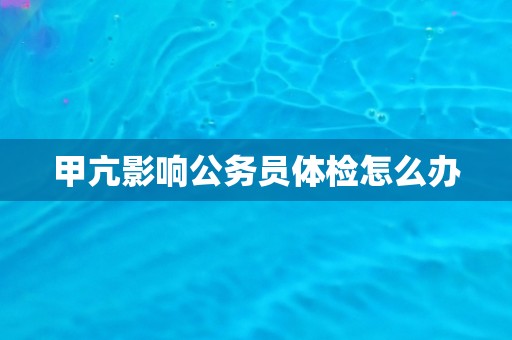 甲亢影响公务员体检怎么办 甲亢影响公务员体检怎么办
