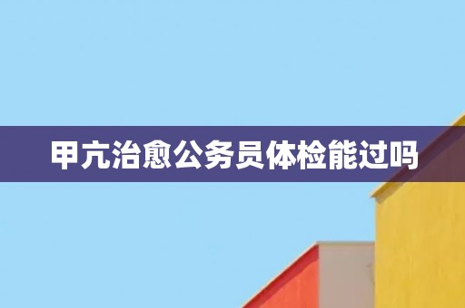 甲亢治愈公务员体检能过吗
