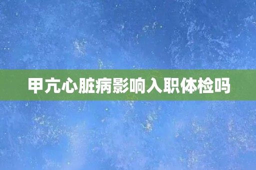 甲亢心脏病影响入职体检吗 甲亢心脏病影响入职体检吗