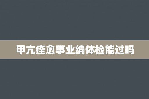 甲亢痊愈事业编体检能过吗