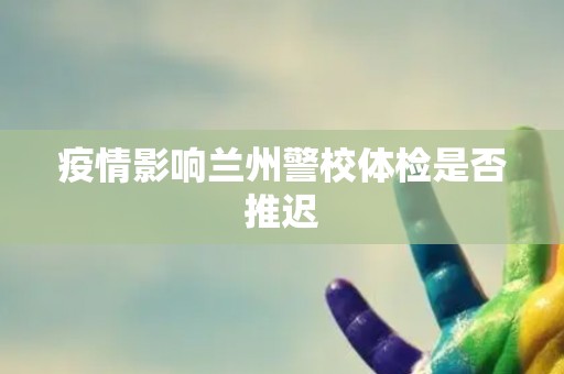 疫情影响兰州警校体检是否推迟