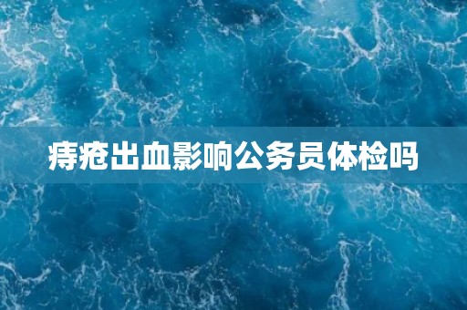 痔疮出血影响公务员体检吗