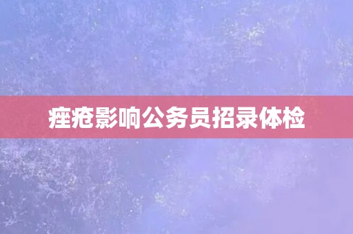 痤疮影响公务员招录体检 痤疮影响公务员招录体检