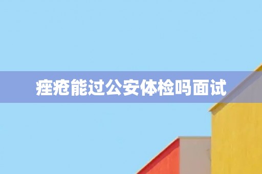 痤疮能过公安体检吗面试 痤疮能过公安体检吗面试