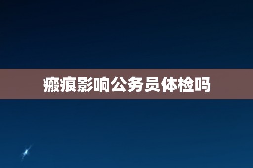 瘢痕影响公务员体检吗 瘢痕影响公务员体检吗