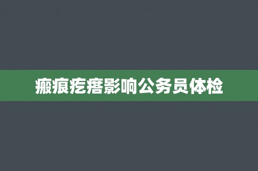 瘢痕疙瘩影响公务员体检 瘢痕疙瘩影响公务员体检