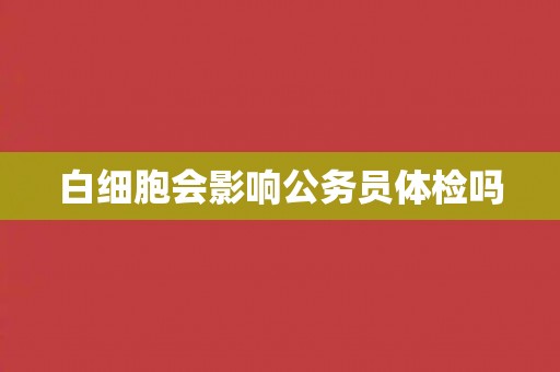 白细胞会影响公务员体检吗