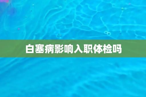 白塞病影响入职体检吗 白塞病影响入职体检吗