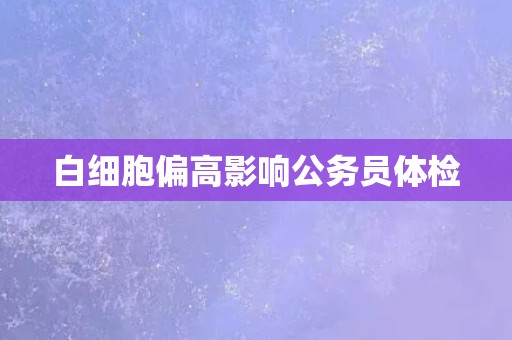 白细胞偏高影响公务员体检