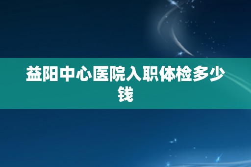 益阳中心医院入职体检多少钱