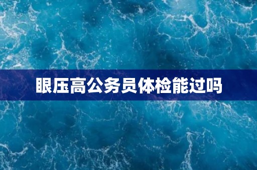 眼压高公务员体检能过吗 眼压高公务员体检能过吗
