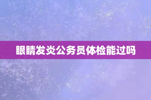 眼睛发炎公务员体检能过吗 眼睛发炎公务员体检能过吗