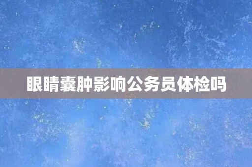 眼睛囊肿影响公务员体检吗