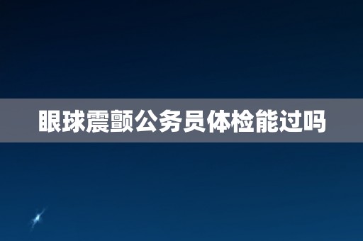 眼球震颤公务员体检能过吗