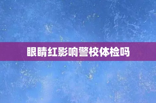 眼睛红影响警校体检吗 眼睛红影响警校体检吗