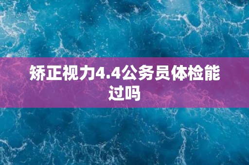 矫正视力4.4公务员体检能过吗