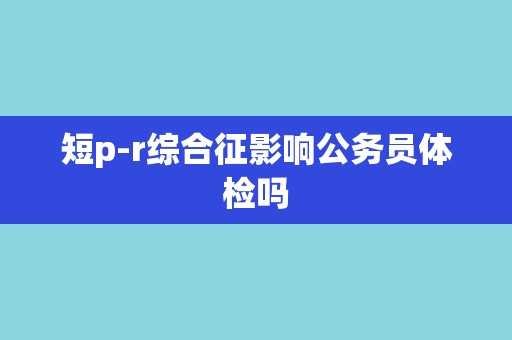 短p-r综合征影响公务员体检吗 短p-r综合征影响公务员体检吗