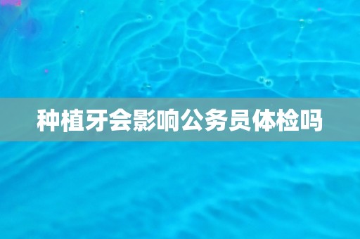 种植牙会影响公务员体检吗