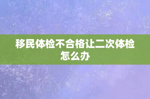 移民体检不合格让二次体检怎么办 移民体检不合格让二次体检怎么办