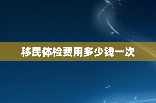 移民体检费用多少钱一次